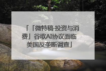 「微特稿·投资与消费」谷歌AI协议面临美国反垄断调查