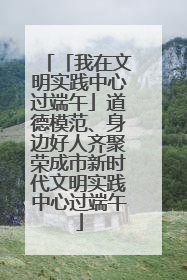 「我在文明实践中心过端午」道德模范、身边好人齐聚荣成市新时代文明实践中心过端午