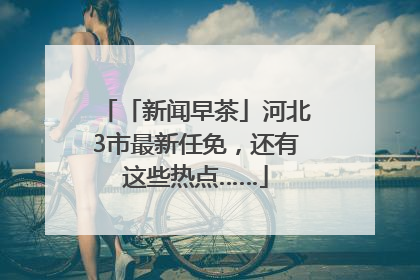 「新闻早茶」河北3市最新任免，还有这些热点……