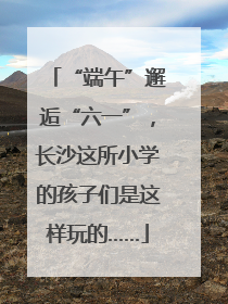 “端午”邂逅“六一”，长沙这所小学的孩子们是这样玩的……