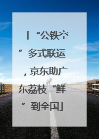 “公铁空”多式联运，京东助广东荔枝“鲜”到全国