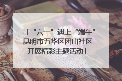 “六一”遇上“端午” 昆明市五华区团山社区开展精彩主题活动
