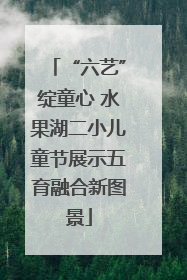 “六艺”绽童心 水果湖二小儿童节展示五育融合新图景