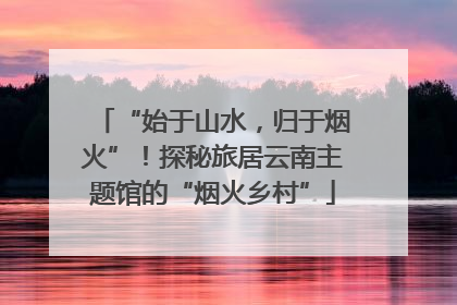 “始于山水，归于烟火”！探秘旅居云南主题馆的“烟火乡村”