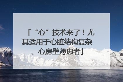 “心”技术来了！尤其适用于心脏结构复杂、心房壁薄患者