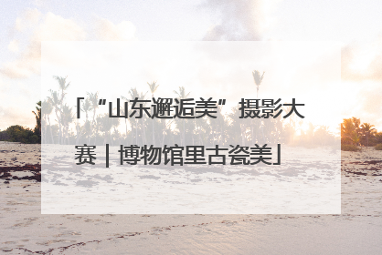 “山东邂逅美”摄影大赛｜博物馆里古瓷美