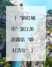 “斜杠城市”浙江龙港遇见“斜杠青年”