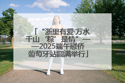 “浙里有爱·万水千山‘粽’是情”——2025端午慰侨葡萄牙站圆满举行