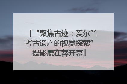 “聚焦古迹：爱尔兰考古遗产的视觉探索”摄影展在蓉开幕