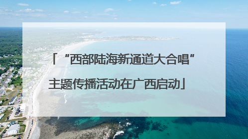 “西部陆海新通道大合唱”主题传播活动在广西启动