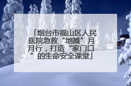 烟台市福山区人民医院急救“地摊”月月行，打造“家门口”的生命安全课堂
