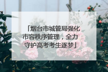烟台市城管局强化市容秩序管理，全力守护高考考生逐梦