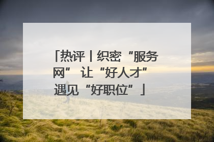 热评丨织密“服务网” 让“好人才”遇见“好职位”