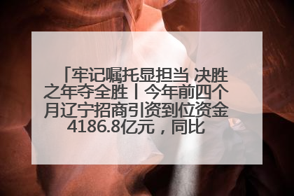 牢记嘱托显担当 决胜之年夺全胜丨今年前四个月辽宁招商引资到位资金4186.8亿元，同比增长17.4%