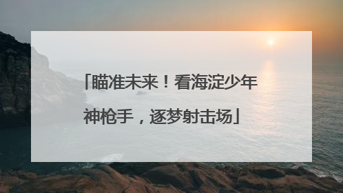 瞄准未来！看海淀少年神枪手，逐梦射击场