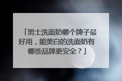 男士洗面奶哪个牌子最好用，能美白的洗面奶有哪些品牌更安全？