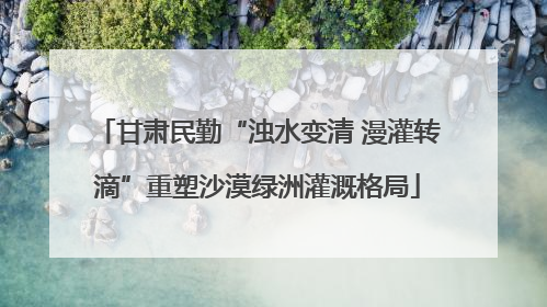 甘肃民勤“浊水变清 漫灌转滴”重塑沙漠绿洲灌溉格局