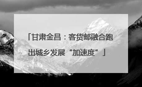 甘肃金昌：客货邮融合跑出城乡发展“加速度”