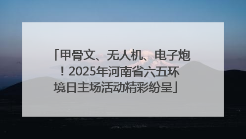 甲骨文、无人机、电子炮！2025年河南省六五环境日主场活动精彩纷呈