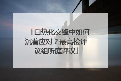 白热化交锋中如何沉着应对？最高检评议组听庭评议