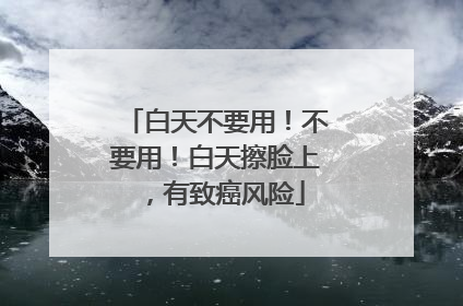 白天不要用！不要用！白天擦脸上，有致癌风险