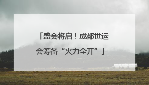 盛会将启！成都世运会筹备“火力全开”