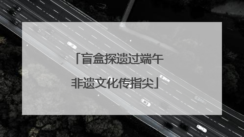 盲盒探遗过端午 非遗文化传指尖