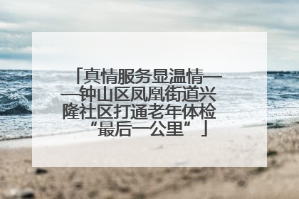 真情服务显温情——钟山区凤凰街道兴隆社区打通老年体检“最后一公里”