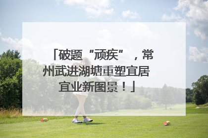 破题“顽疾”，常州武进湖塘重塑宜居宜业新图景！