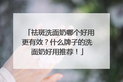 祛斑洗面奶哪个好用更有效？什么牌子的洗面奶好用推荐！