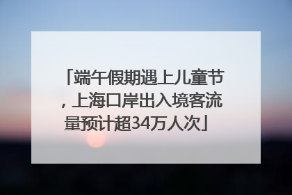 端午假期遇上儿童节，上海口岸出入境客流量预计超34万人次