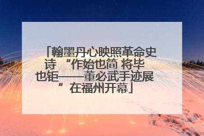 翰墨丹心映照革命史诗 “作始也简 将毕也钜——董必武手迹展”在福州开幕