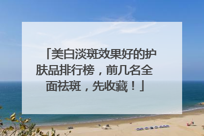 美白淡斑效果好的护肤品排行榜，前几名全面祛斑，先收藏！