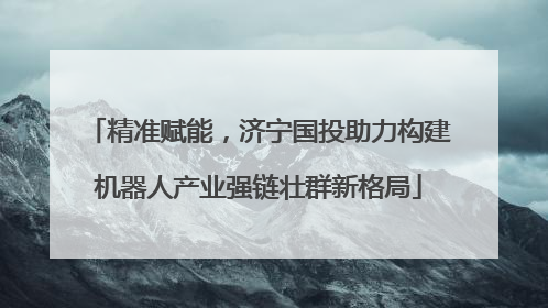 精准赋能，济宁国投助力构建机器人产业强链壮群新格局
