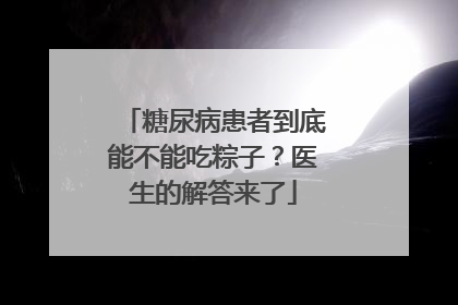 糖尿病患者到底能不能吃粽子？医生的解答来了