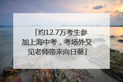 约12.7万考生参加上海中考，考场外又见老师带来向日葵