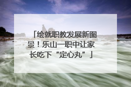 绘就职教发展新图景！乐山一职中让家长吃下“定心丸”