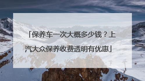 保养车一次大概多少钱？上汽大众保养收费透明有优惠