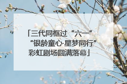 三代同框过“六一” “银龄童心·星梦同行”彩虹剧场圆满落幕
