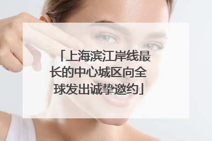 上海滨江岸线最长的中心城区向全球发出诚挚邀约