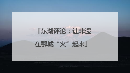 东湖评论：让非遗在鄂城“火”起来