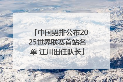 中国男排公布2025世界联赛首站名单 江川出任队长
