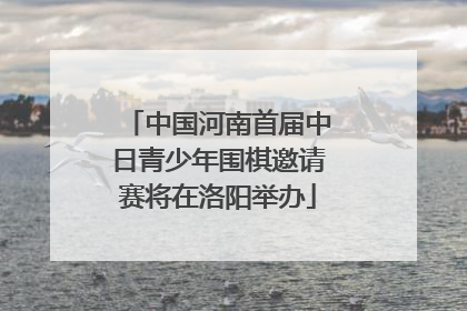 中国河南首届中日青少年围棋邀请赛将在洛阳举办