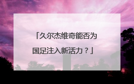 久尔杰维奇能否为国足注入新活力？