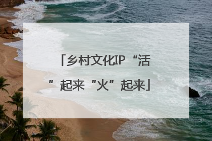 乡村文化IP“活”起来“火”起来