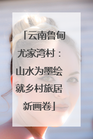 云南鲁甸尤家湾村：山水为墨绘就乡村旅居新画卷