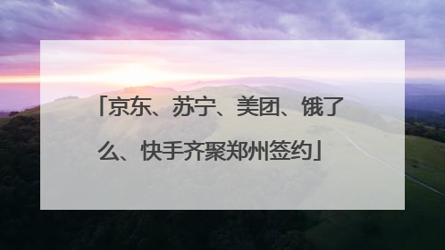 京东、苏宁、美团、饿了么、快手齐聚郑州签约