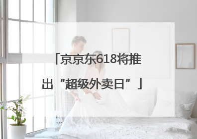 京京东618将推出“超级外卖日”