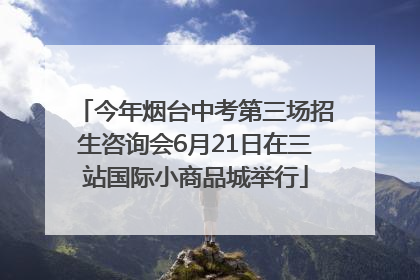 今年烟台中考第三场招生咨询会6月21日在三站国际小商品城举行