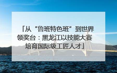 从“鲁班特色班”到世界领奖台：黑龙江以技能大赛培育国际级工匠人才